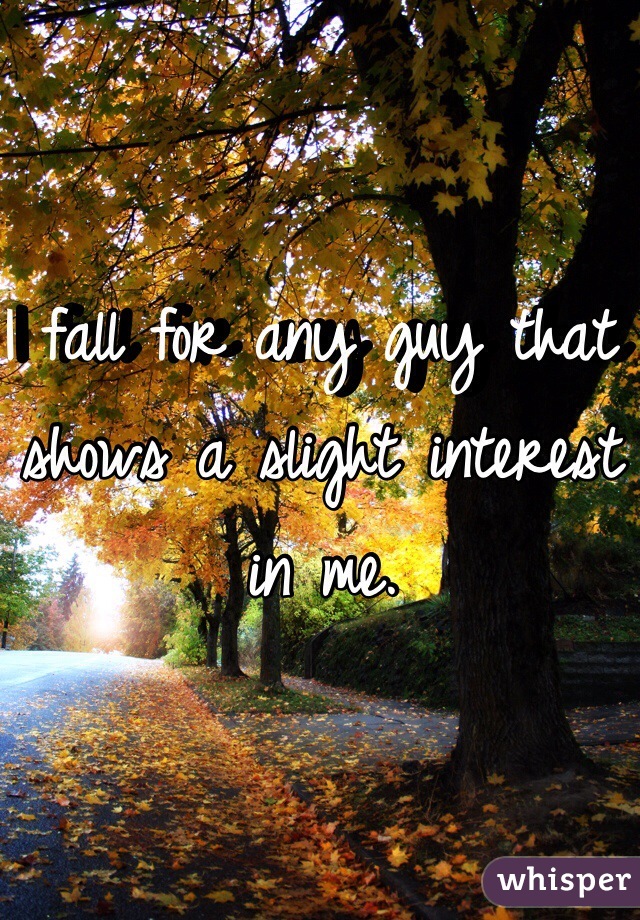I fall for any guy that shows a slight interest in me.
