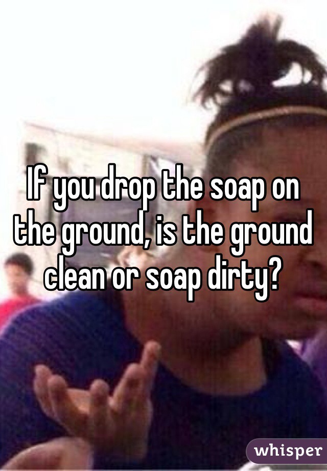 If you drop the soap on the ground, is the ground clean or soap dirty?