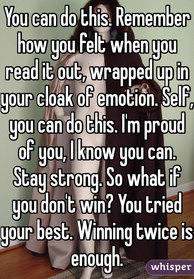 You can do this. Remember how you felt when you read it out, wrapped up in your cloak of emotion. Self, you can do this. I'm proud of you, I know you can. Stay strong. So what if you don't win? You tried your best. Winning twice is enough. 