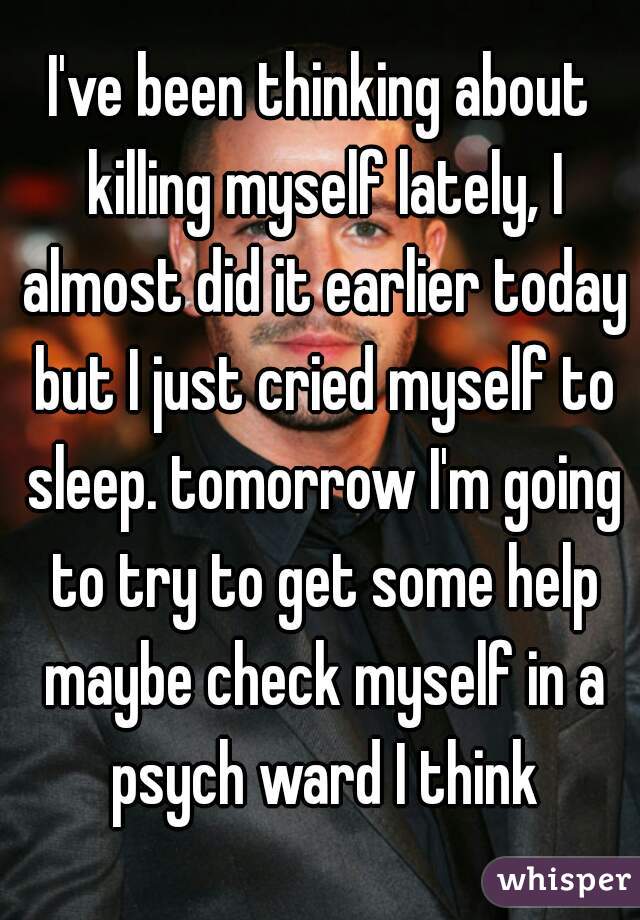 I've been thinking about killing myself lately, I almost did it earlier today but I just cried myself to sleep. tomorrow I'm going to try to get some help maybe check myself in a psych ward I think