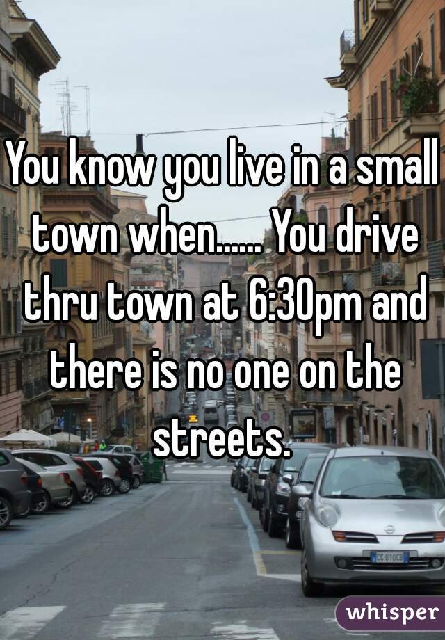 You know you live in a small town when...... You drive thru town at 6:30pm and there is no one on the streets. 