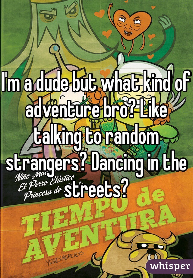 I'm a dude but what kind of adventure bro? Like talking to random strangers? Dancing in the streets?