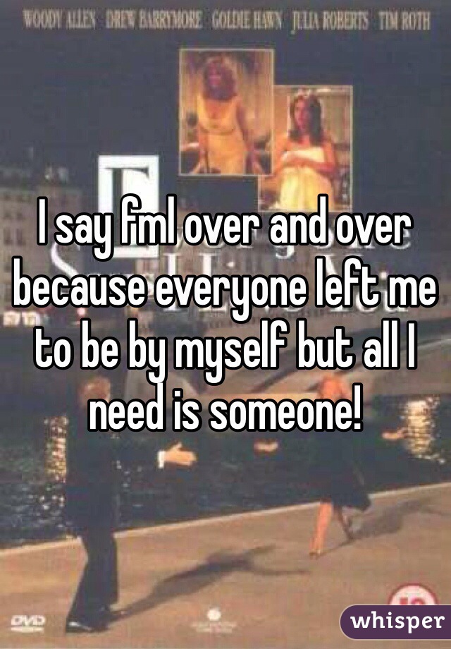 I say fml over and over because everyone left me to be by myself but all I need is someone!