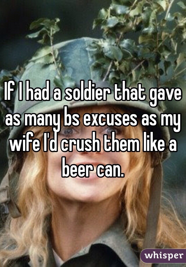 If I had a soldier that gave as many bs excuses as my wife I'd crush them like a beer can.