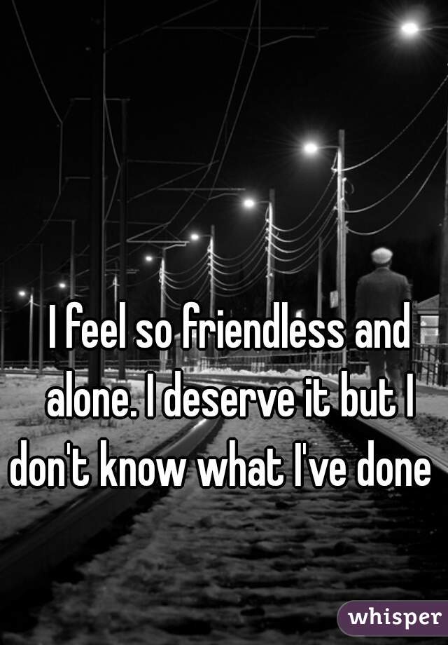  I feel so friendless and alone. I deserve it but I don't know what I've done  