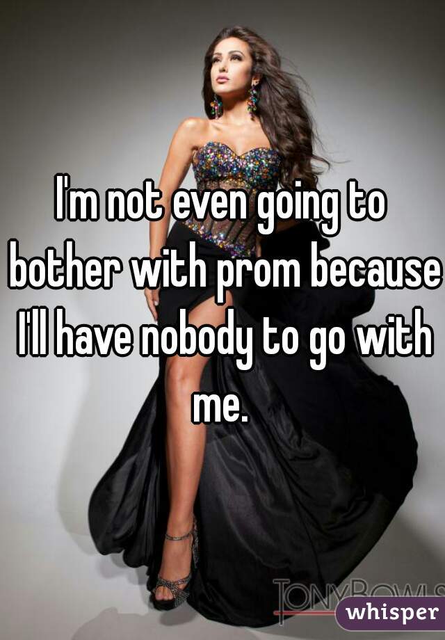 I'm not even going to bother with prom because I'll have nobody to go with me. 