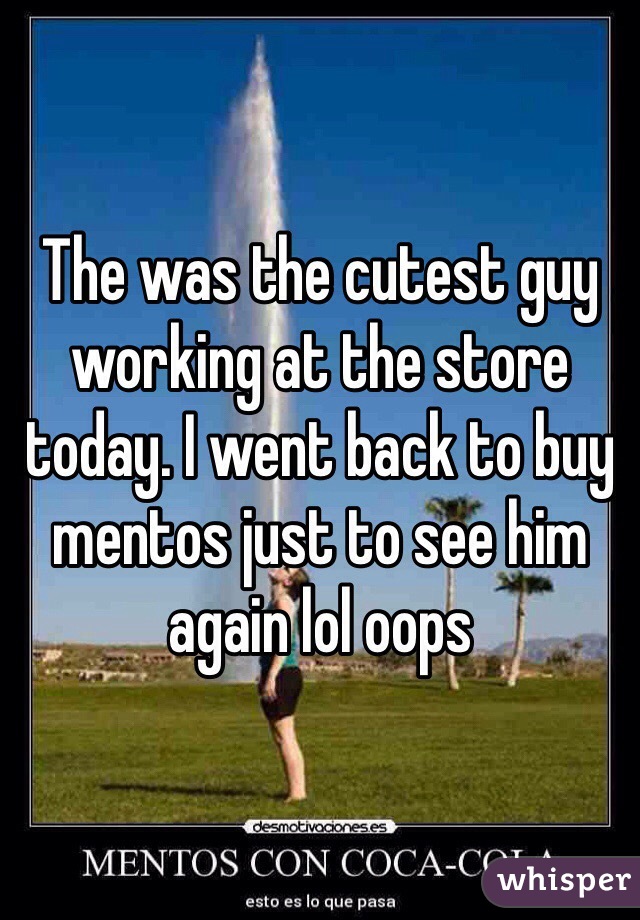 The was the cutest guy working at the store today. I went back to buy mentos just to see him again lol oops 