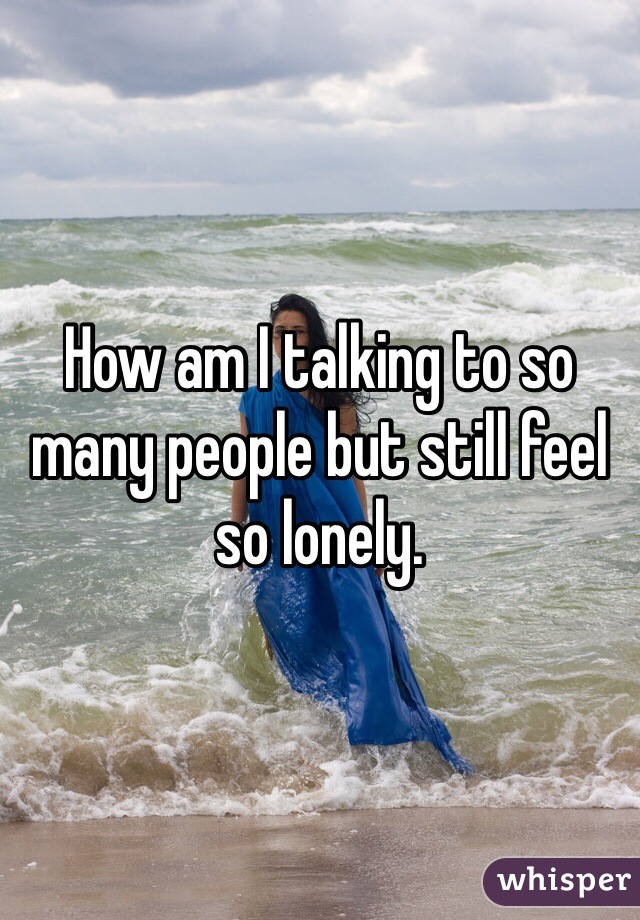 How am I talking to so many people but still feel so lonely. 