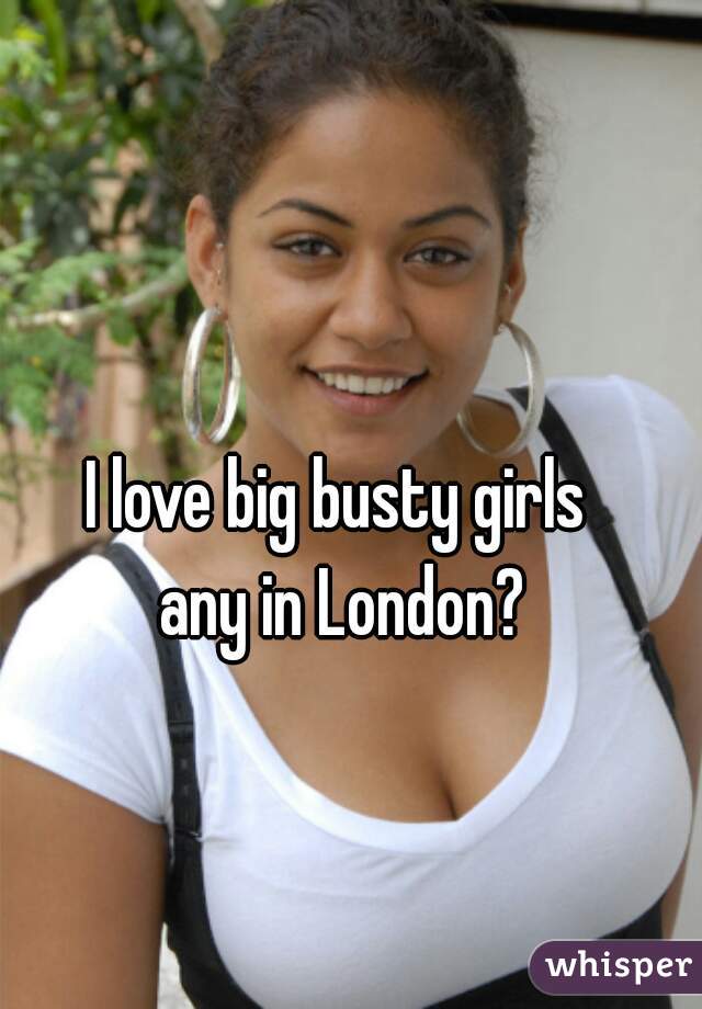 I love big busty girls 
any in London?