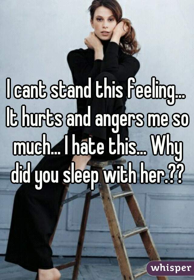 I cant stand this feeling... It hurts and angers me so much... I hate this... Why did you sleep with her.??
