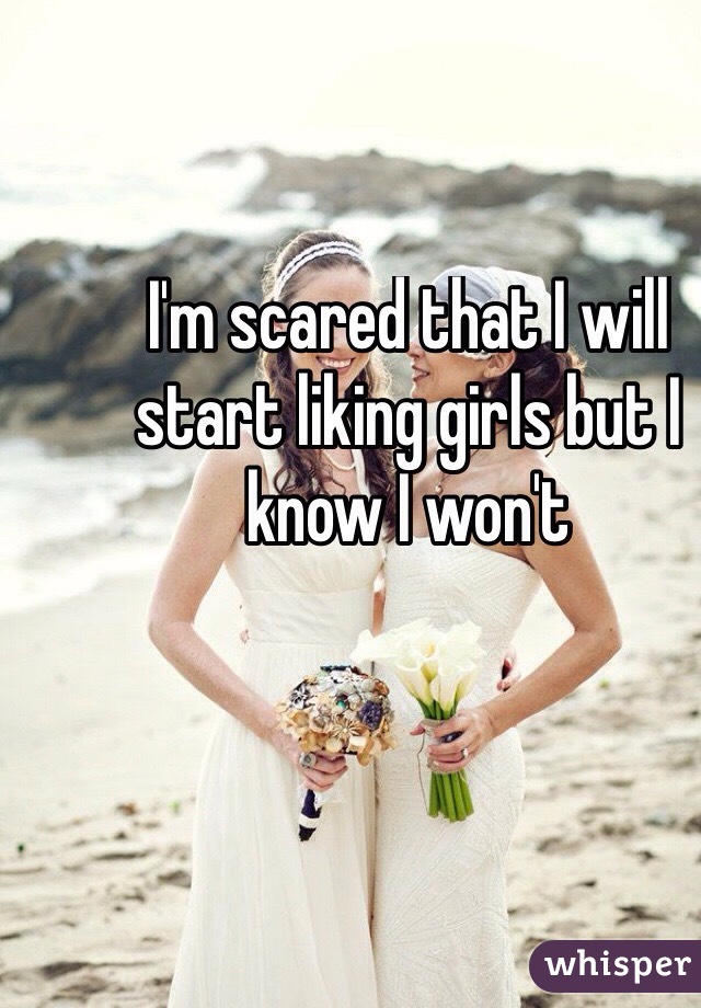 I'm scared that I will start liking girls but I know I won't
