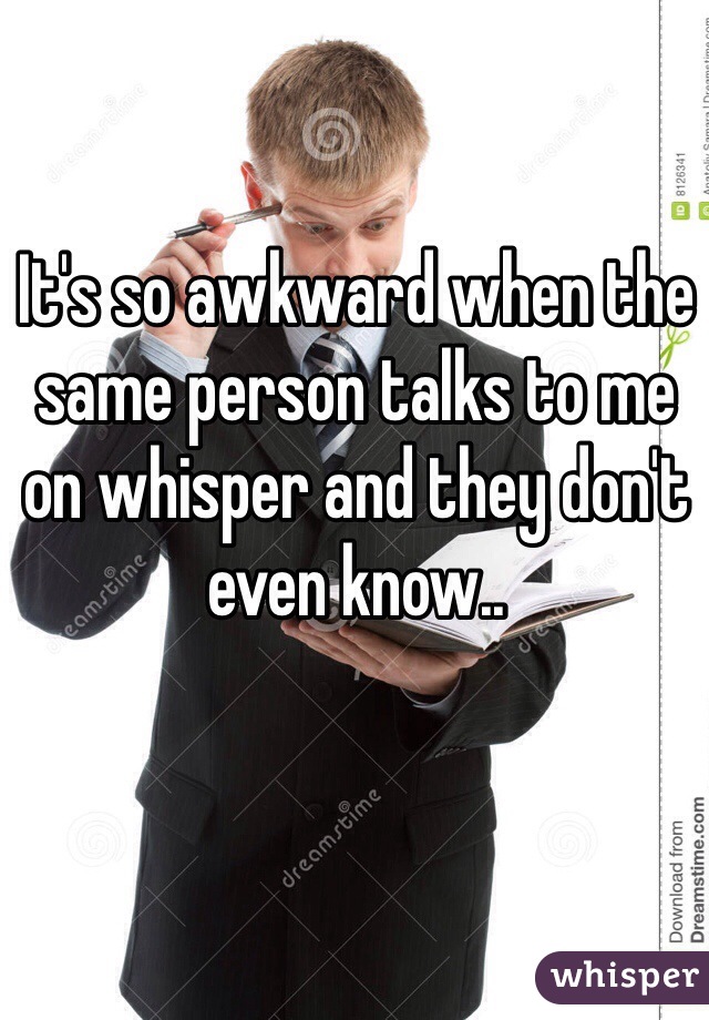 It's so awkward when the same person talks to me on whisper and they don't even know..
