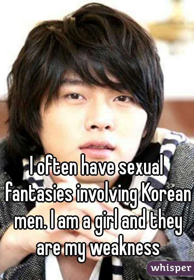 I often have sexual fantasies involving Korean men. I am a girl and they are my weakness