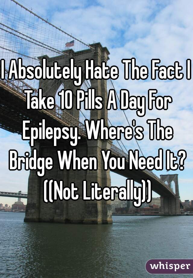 I Absolutely Hate The Fact I Take 10 Pills A Day For Epilepsy. Where's The Bridge When You Need It? ((Not Literally))