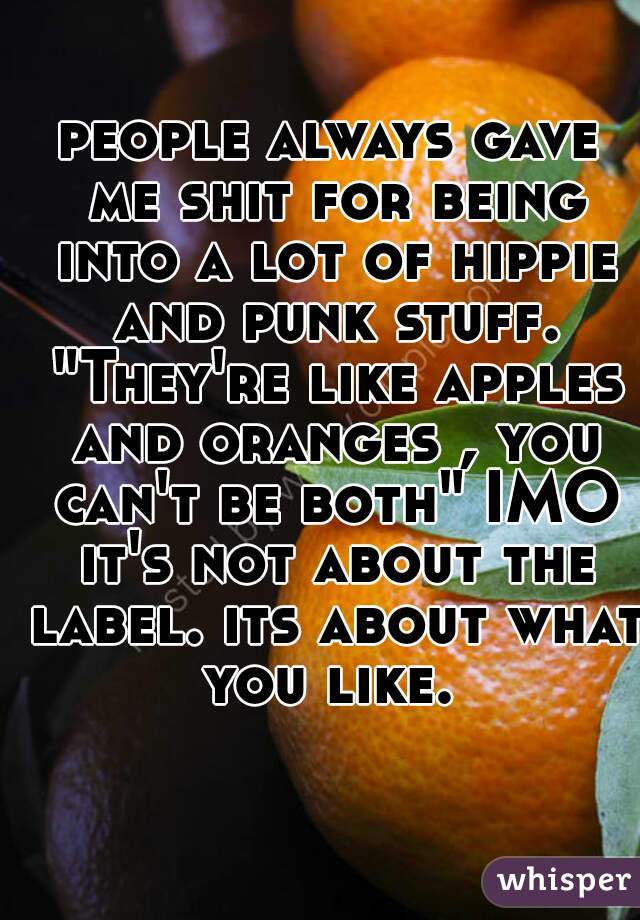 people always gave me shit for being into a lot of hippie and punk stuff. "They're like apples and oranges , you can't be both" IMO it's not about the label. its about what you like. 