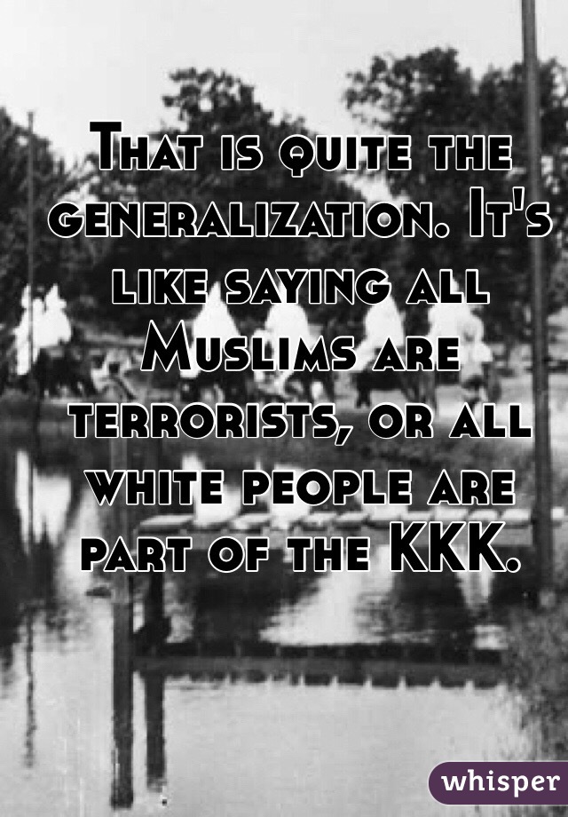 That is quite the generalization. It's like saying all Muslims are terrorists, or all white people are part of the KKK. 