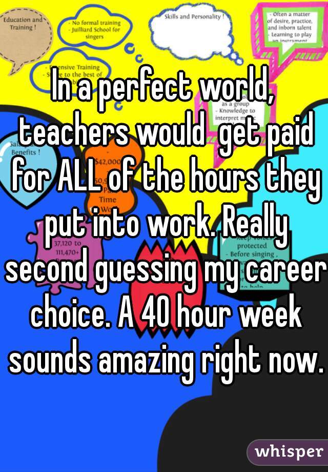 In a perfect world, teachers would  get paid for ALL of the hours they put into work. Really second guessing my career choice. A 40 hour week sounds amazing right now.