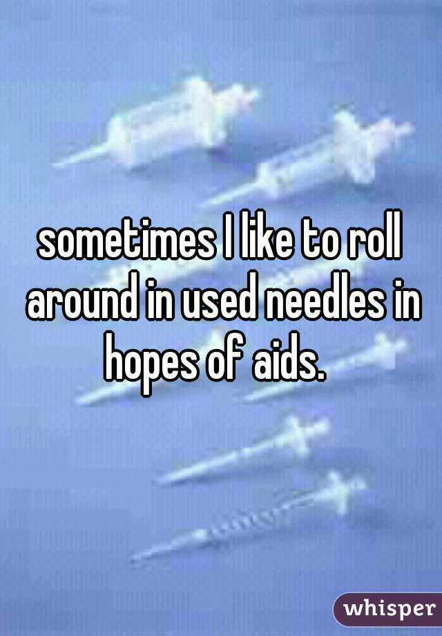 sometimes I like to roll around in used needles in hopes of aids.  