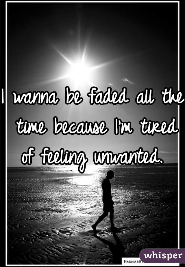 I wanna be faded all the time because I'm tired of feeling unwanted. 