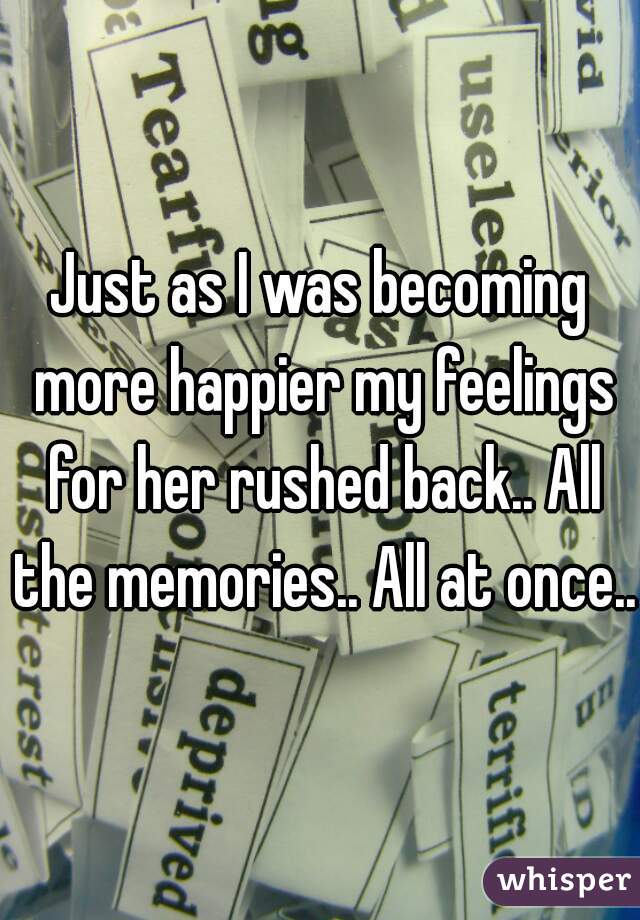Just as I was becoming more happier my feelings for her rushed back.. All the memories.. All at once..