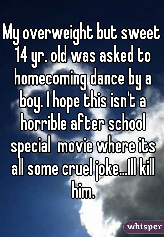 My overweight but sweet 14 yr. old was asked to homecoming dance by a boy. I hope this isn't a horrible after school special  movie where its all some cruel joke...Ill kill him.