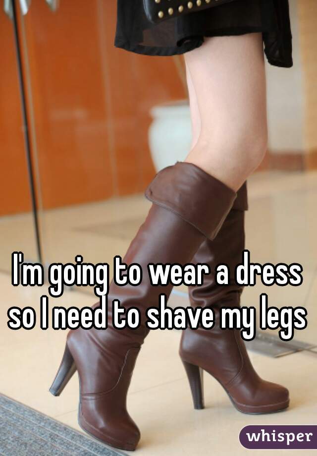 I'm going to wear a dress so I need to shave my legs 