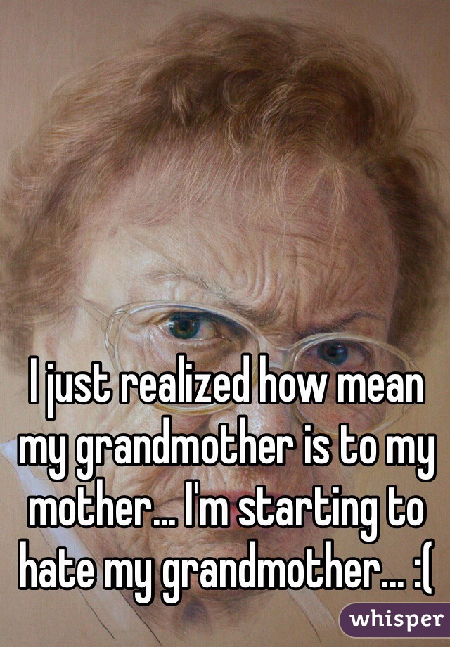 I just realized how mean my grandmother is to my mother... I'm starting to hate my grandmother... :(