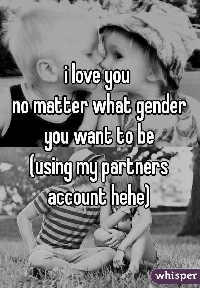 i love you 
no matter what gender you want to be 
(using my partners account hehe) 