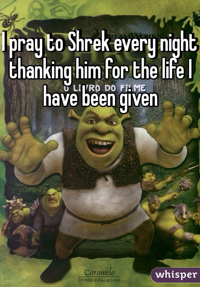 I pray to Shrek every night thanking him for the life I have been given