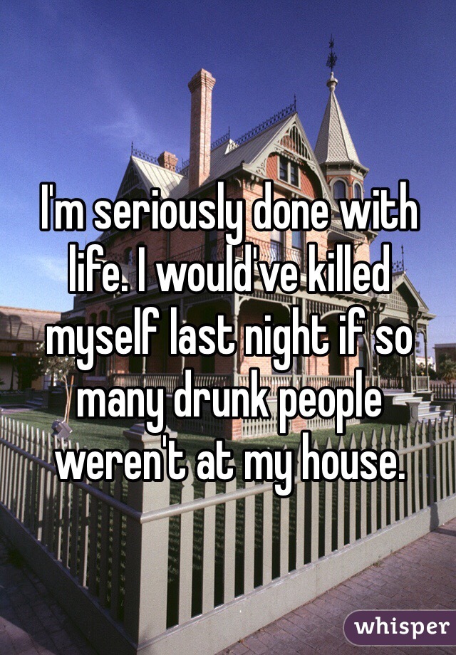 I'm seriously done with life. I would've killed myself last night if so many drunk people weren't at my house. 