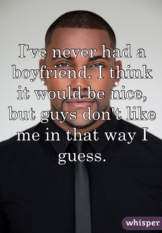 I've never had a boyfriend. I think it would be nice, but guys don't like me in that way I guess.