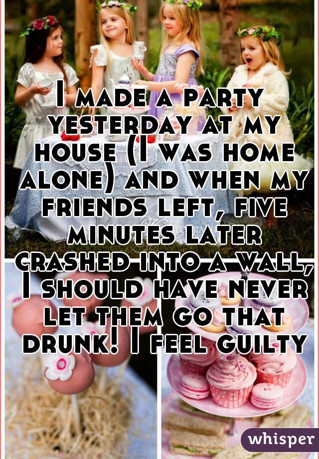 I made a party yesterday at my house (I was home alone) and when my friends left, five minutes later crashed into a wall, I should have never let them go that drunk! I feel guilty