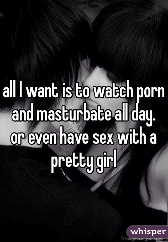 all I want is to watch porn and masturbate all day.
or even have sex with a pretty girl