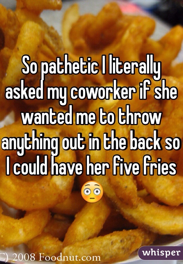 So pathetic I literally asked my coworker if she wanted me to throw anything out in the back so I could have her five fries 😳