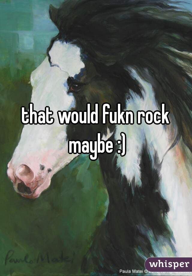 that would fukn rock maybe :)