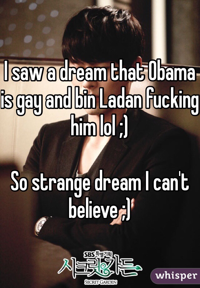 I saw a dream that Obama is gay and bin Ladan fucking him lol ;) 

So strange dream I can't believe ;)