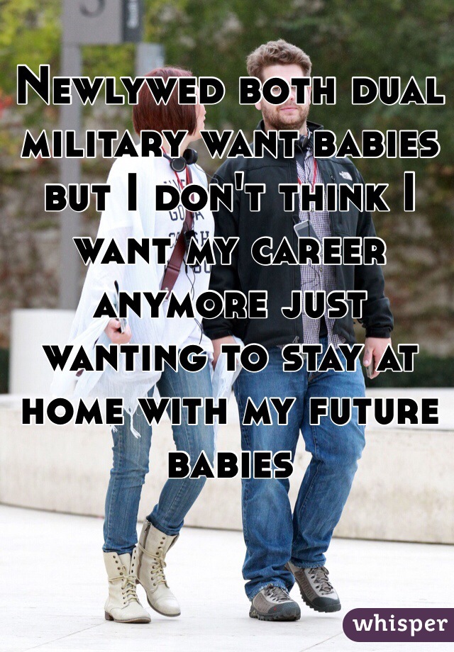 Newlywed both dual military want babies but I don't think I want my career anymore just wanting to stay at home with my future babies