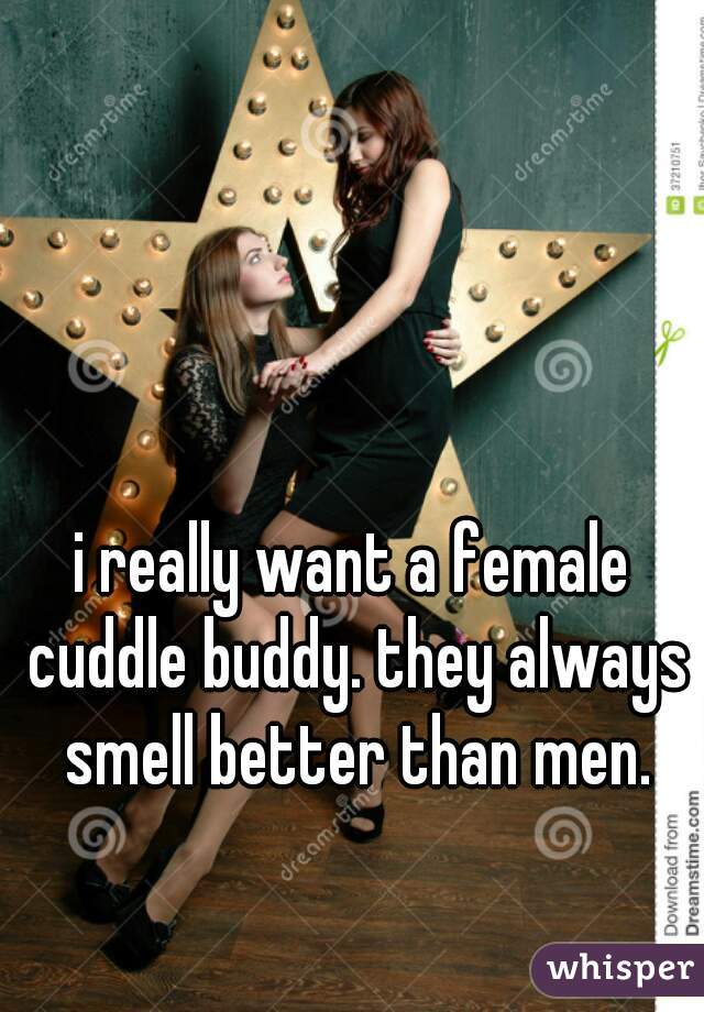 i really want a female cuddle buddy. they always smell better than men.