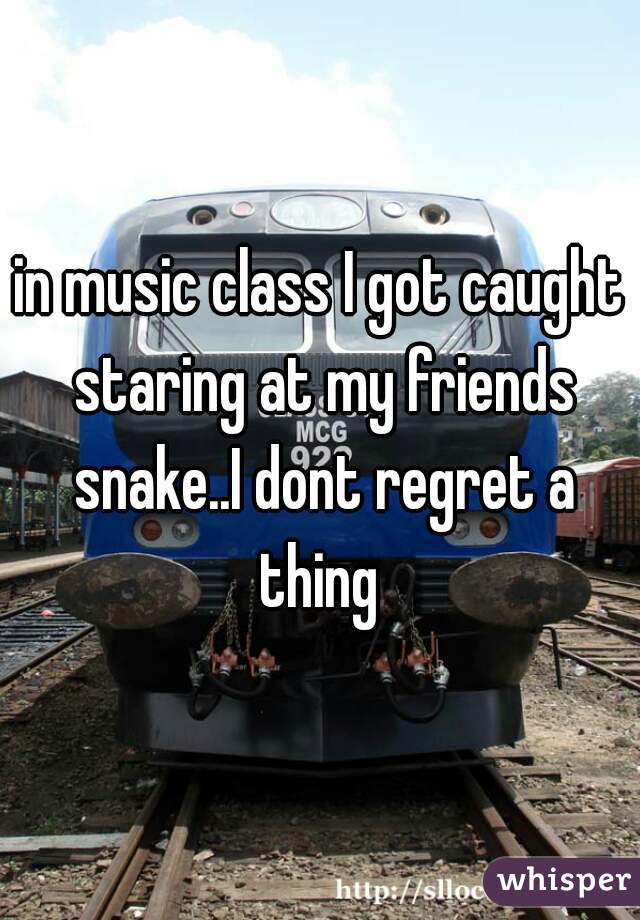 in music class I got caught staring at my friends snake..I dont regret a thing 