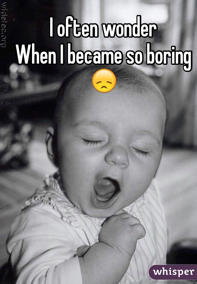 I often wonder 
When I became so boring 
😞