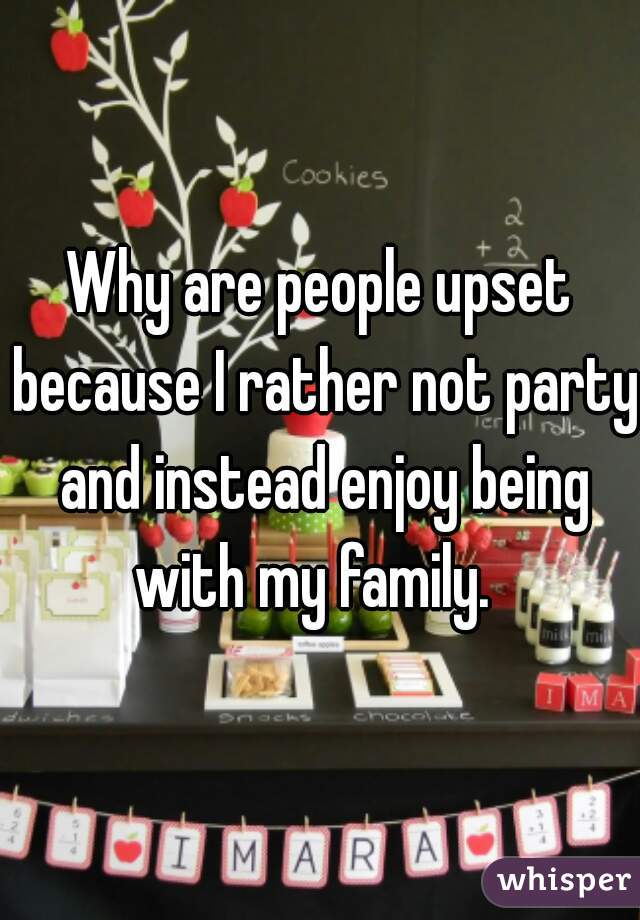 Why are people upset because I rather not party and instead enjoy being with my family.  