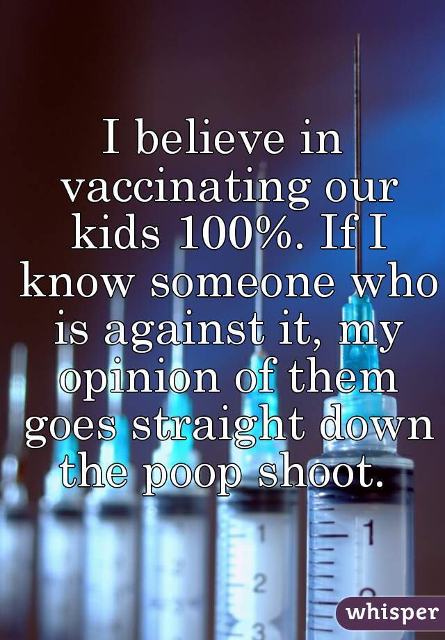 I believe in vaccinating our kids 100%. If I know someone who is against it, my opinion of them goes straight down the poop shoot. 