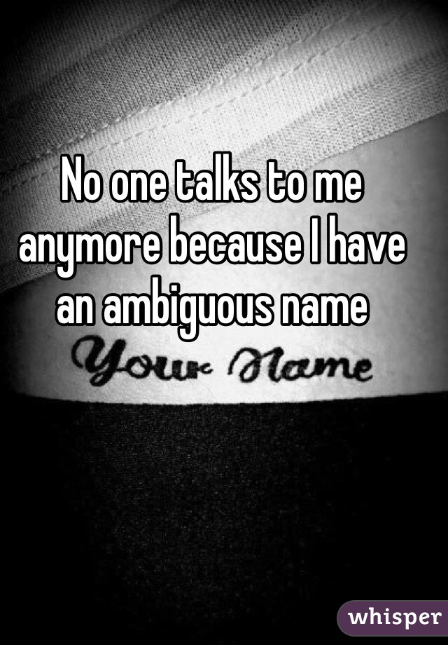 No one talks to me anymore because I have an ambiguous name