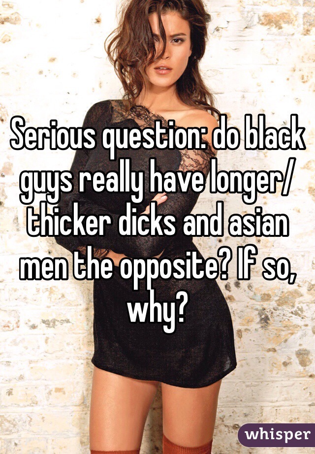 Serious question: do black guys really have longer/ thicker dicks and asian men the opposite? If so, why?