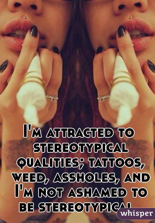 I'm attracted to stereotypical qualities; tattoos, weed, assholes, and I'm not ashamed to be stereotypical. 