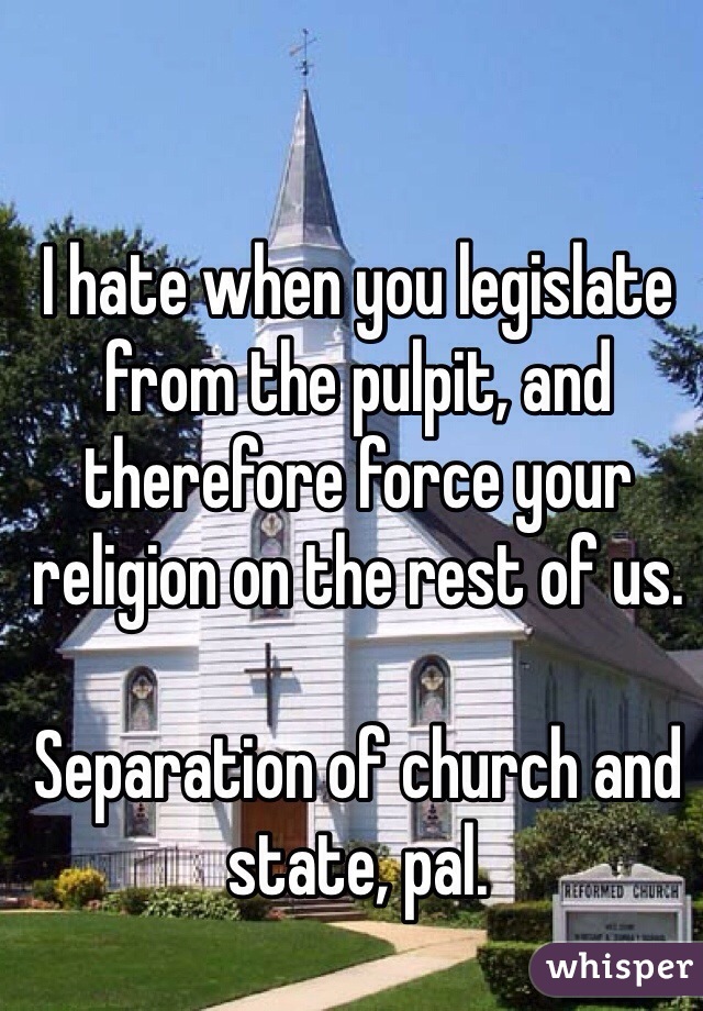 I hate when you legislate from the pulpit, and therefore force your religion on the rest of us. 

Separation of church and state, pal. 