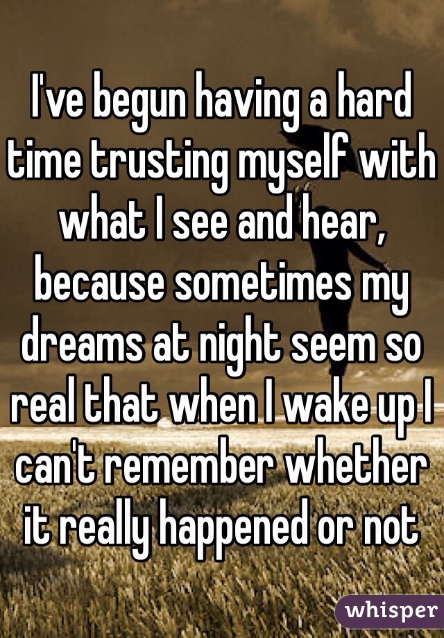I've begun having a hard time trusting myself with what I see and hear, because sometimes my dreams at night seem so real that when I wake up I can't remember whether it really happened or not
