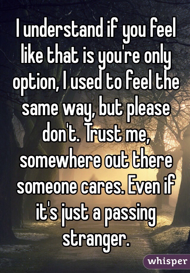 I understand if you feel like that is you're only option, I used to feel the same way, but please don't. Trust me, somewhere out there someone cares. Even if it's just a passing stranger.