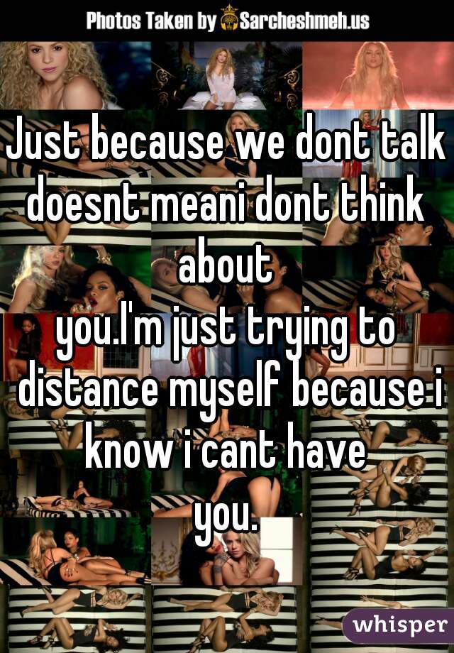 Just because we dont talk
doesnt meani dont think about 
you.I'm just trying to distance myself because i know i cant have 
you.