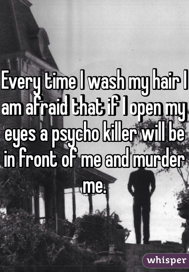 Every time I wash my hair I am afraid that if I open my eyes a psycho killer will be in front of me and murder me.
